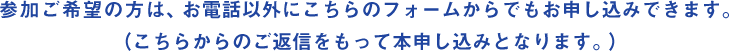 参加ご希望の方は、お電話以外にこちらのフォームからでもお申し込みできます。（こちらからのご返信をもって本申し込みとなります。）