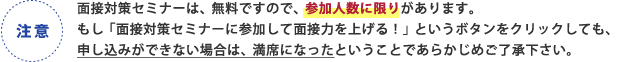 注意 面接対策セミナーは、無料ですので、参加人数に限りがあります。もし「面接対策セミナーに参加して面接力をあげる！」というボタンをクリックしても、申し込みができない場合は、満席になったということであらかじめご了承下さい。