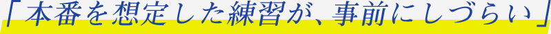 「本番を想定した練習が、事前にしづらい」