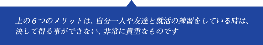 上の6つのメリットは、自分一人や友達と就活の練習をしている時は、決して得る事ができない、非常に貴重なものです